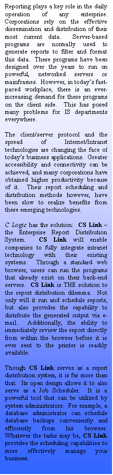 Text Box: Reporting plays a key role in the daily operation of any enterprise.  Corporations rely on the effective dissemination and distribution of their most current data.  Server-based programs are normally used to generate reports to filter and format this data.  These programs have been designed over the years to run on powerful, networked servers or mainframes.  However, in today’s fast-paced workplace, there is an ever-increasing demand for these programs on the client side.  This has posed many problems for IS departments everywhere.

The client/server protocol and the spread of Internet/Intranet technologies are changing the face of today’s business applications.  Greater accessibility and connectivity can be achieved, and many corporations have obtained higher productivity because of it.  Their report scheduling and distribution methods however, have been slow to realize benefits from these emerging technologies.

C Logic has the solution:  CS Link – the Enterprise Report Distribution System.  CS Link will enable companies to fully integrate intranet technology with their existing systems.  Through a standard web browser, users can run the programs that already exist on their back-end servers.  CS Link is THE solution to the report distribution dilemma.  Not only will it run and schedule reports, but also provides the capability to distribute the generated output via e-mail.  Additionally, the ability to immediately review the report directly from within the browser before it is ever sent to the printer is readily available.

Though CS Link serves as a report distribution system, it is far more than that.  Its open design allows it to also serve as a Job Scheduler.  It is a powerful tool that can be utilized by system administrators.  For example, a database administrator can schedule database backups conveniently and efficiently from his browser.  Whatever the tasks may be, CS Link provides the scheduling capabilities to more effectively manage your business.








