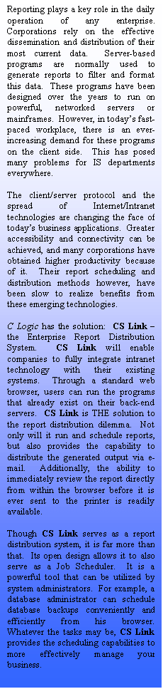 Text Box: Reporting plays a key role in the daily operation of any enterprise.  Corporations rely on the effective dissemination and distribution of their most current data.  Server-based programs are normally used to generate reports to filter and format this data.  These programs have been designed over the years to run on powerful, networked servers or mainframes.  However, in todays fast-paced workplace, there is an ever-increasing demand for these programs on the client side.  This has posed many problems for IS departments everywhere.

The client/server protocol and the spread of Internet/Intranet technologies are changing the face of todays business applications.  Greater accessibility and connectivity can be achieved, and many corporations have obtained higher productivity because of it.  Their report scheduling and distribution methods however, have been slow to realize benefits from these emerging technologies.

C Logic has the solution:  CS Link  the Enterprise Report Distribution System.  CS Link will enable companies to fully integrate intranet technology with their existing systems.  Through a standard web browser, users can run the programs that already exist on their back-end servers.  CS Link is THE solution to the report distribution dilemma.  Not only will it run and schedule reports, but also provides the capability to distribute the generated output via e-mail.  Additionally, the ability to immediately review the report directly from within the browser before it is ever sent to the printer is readily available.

Though CS Link serves as a report distribution system, it is far more than that.  Its open design allows it to also serve as a Job Scheduler.  It is a powerful tool that can be utilized by system administrators.  For example, a database administrator can schedule database backups conveniently and efficiently from his browser.  Whatever the tasks may be, CS Link provides the scheduling capabilities to more effectively manage your business.








