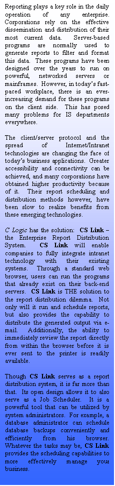 Text Box: Reporting plays a key role in the daily operation of any enterprise.  Corporations rely on the effective dissemination and distribution of their most current data.  Server-based programs are normally used to generate reports to filter and format this data.  These programs have been designed over the years to run on powerful, networked servers or mainframes.  However, in todays fast-paced workplace, there is an ever-increasing demand for these programs on the client side.  This has posed many problems for IS departments everywhere.

The client/server protocol and the spread of Internet/Intranet technologies are changing the face of todays business applications.  Greater accessibility and connectivity can be achieved, and many corporations have obtained higher productivity because of it.  Their report scheduling and distribution methods however, have been slow to realize benefits from these emerging technologies.

C Logic has the solution:  CS Link  the Enterprise Report Distribution System.  CS Link will enable companies to fully integrate intranet technology with their existing systems.  Through a standard web browser, users can run the programs that already exist on their back-end servers.  CS Link is THE solution to the report distribution dilemma.  Not only will it run and schedule reports, but also provides the capability to distribute the generated output via e-mail.  Additionally, the ability to immediately review the report directly from within the browser before it is ever sent to the printer is readily available.

Though CS Link serves as a report distribution system, it is far more than that.  Its open design allows it to also serve as a Job Scheduler.  It is a powerful tool that can be utilized by system administrators.  For example, a database administrator can schedule database backups conveniently and efficiently from his browser.  Whatever the tasks may be, CS Link provides the scheduling capabilities to more effectively manage your business.








