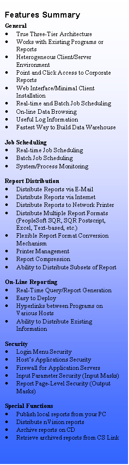 Text Box: Features Summary
General
	True Three-Tier Architecture
	Works with Existing Programs or Reports
	Heterogeneous Client/Server Environment
	Point and Click Access to Corporate Reports
	Web Interface/Minimal Client Installation
	Real-time and Batch Job Scheduling
	On-line Data Browsing
	Useful Log Information
	Fastest Way to Build Data Warehouse

Job Scheduling
	Real-time Job Scheduling
	Batch Job Scheduling
	System/Process Monitoring

Report Distribution
	Distribute Reports via E-Mail
	Distribute Reports via Internet
	Distribute Reports to Network Printer
	Distribute Multiple Report Formats (PeopleSoft SQR, SQR Postscript, Excel, Text-based, etc.)
	Flexible Report Format Conversion Mechanism
	Printer Management
	Report Compression
	Ability to Distribute Subsets of Report

On-Line Reporting
	Real-Time Query/Report Generation
	Easy to Deploy
	Hyperlinks between Programs on Various Hosts
	Ability to Distribute Existing Information

Security
	Login Menu Security
	Hosts Applications Security
	Firewall for Application Servers
	Input Parameter Security (Input Masks)
	Report Page-Level Security (Output Masks)

Special Functions
	Publish local reports from your PC
	Distribute nVision reports
	Archive reports on CD
	Retrieve archived reports from CS Link

