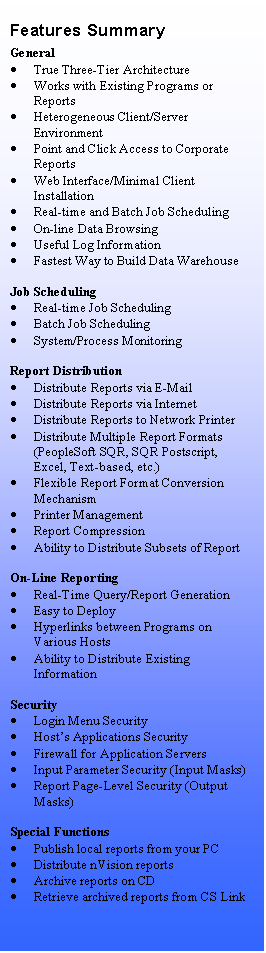 Text Box: Features Summary
General
	True Three-Tier Architecture
	Works with Existing Programs or Reports
	Heterogeneous Client/Server Environment
	Point and Click Access to Corporate Reports
	Web Interface/Minimal Client Installation
	Real-time and Batch Job Scheduling
	On-line Data Browsing
	Useful Log Information
	Fastest Way to Build Data Warehouse

Job Scheduling
	Real-time Job Scheduling
	Batch Job Scheduling
	System/Process Monitoring

Report Distribution
	Distribute Reports via E-Mail
	Distribute Reports via Internet
	Distribute Reports to Network Printer
	Distribute Multiple Report Formats (PeopleSoft SQR, SQR Postscript, Excel, Text-based, etc.)
	Flexible Report Format Conversion Mechanism
	Printer Management
	Report Compression
	Ability to Distribute Subsets of Report

On-Line Reporting
	Real-Time Query/Report Generation
	Easy to Deploy
	Hyperlinks between Programs on Various Hosts
	Ability to Distribute Existing Information

Security
	Login Menu Security
	Hosts Applications Security
	Firewall for Application Servers
	Input Parameter Security (Input Masks)
	Report Page-Level Security (Output Masks)

Special Functions
	Publish local reports from your PC
	Distribute nVision reports
	Archive reports on CD
	Retrieve archived reports from CS Link

