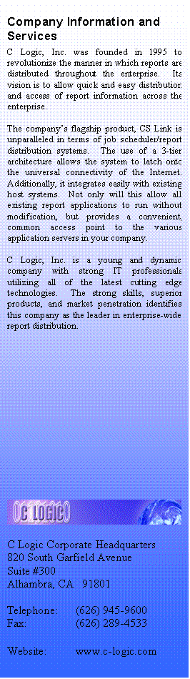 Text Box: Company Information and Services
C Logic, Inc. was founded in 1995 to revolutionize the manner in which reports are distributed throughout the enterprise.  Its vision is to allow quick and easy distribution and access of report information across the enterprise.

The companys flagship product, CS Link is unparalleled in terms of job scheduler/report distribution systems.  The use of a 3-tier architecture allows the system to latch onto the universal connectivity of the Internet.  Additionally, it integrates easily with existing host systems.  Not only will this allow all existing report applications to run without modification, but provides a convenient, common access point to the various application servers in your company.

C Logic, Inc. is a young and dynamic company with strong IT professionals utilizing all of the latest cutting edge technologies.  The strong skills, superior products, and market penetration identifies this company as the leader in enterprise-wide report distribution.













 

C Logic Corporate Headquarters
820 South Garfield Avenue
Suite #300
Alhambra, CA   91801

Telephone:	(626) 945-9600
Fax:		(626) 289-4533

Website:	www.c-logic.com
