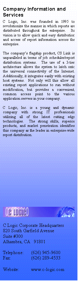 Text Box: Company Information and Services
C Logic, Inc. was founded in 1995 to revolutionize the manner in which reports are distributed throughout the enterprise.  Its vision is to allow quick and easy distribution and access of report information across the enterprise.

The companys flagship product, CS Link is unparalleled in terms of job scheduler/report distribution systems.  The use of a 3-tier architecture allows the system to latch onto the universal connectivity of the Internet.  Additionally, it integrates easily with existing host systems.  Not only will this allow all existing report applications to run without modification, but provides a convenient, common access point to the various application servers in your company.

C Logic, Inc. is a young and dynamic company with strong IT professionals utilizing all of the latest cutting edge technologies.  The strong skills, superior products, and market penetration identifies this company as the leader in enterprise-wide report distribution.













 

C Logic Corporate Headquarters
820 South Garfield Avenue
Suite #300
Alhambra, CA   91801

Telephone:	(626) 945-9600
Fax:		(626) 289-4533

Website:	www.c-logic.com

